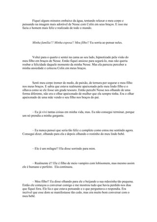 Fiquei alguns minutos embaixo da água, tentando relaxar o meu corpo e
pensando na imagem mais adorável de Nesse com Colin em seus braços. E isso me
fazia o homem mais feliz e realizado de todo o mundo.



       Minha família!!! Minha esposa!! Meu filho!! Eu sorria ao pensar neles.



        Voltei para o quarto e sentei na cama ao seu lado, hipnotizado pela visão do
meu filho em braços de Nesse. Então fiquei ansioso para segurá-lo, mas não queria
roubar a felicidade daquele momento da minha Nesse. Mas ela pareceu perceber a
minha ansiedade e colocou Colin em meus braços.



       Senti meu corpo tremer de medo, de paixão, de ternura por segurar o meu filho
nos meus braços. E sabia que estava realmente apaixonado pelo meu lindo filho e o
olhava como se ele fosse um grade tesouro. Então percebi Nesse nos olhando de uma
forma diferente, não era o olhar apaixonado de mulher que ela sempre tinha. Era o olhar
apaixonado de uma mãe vendo o seu filho nos braços do pai.



       – Eu já vivi tantas coisas em minha vida, mas. Eu não consegui terminar, porque
um nó prendia a minha garganta.



      – Eu nunca pensei que seria tão feliz e completo como estou me sentindo agora.
Consegui dizer, olhando para ela e depois olhando o rostinho do meu lindo bebê.



       – Ele é um milagre!! Ela disse sorrindo para mim.



        – Realmente é!! Ele é filho de meio vampiro com lobisomem, mas mesmo assim
ele é humano e perfeito. Ela continuou.



        – Meu filho!! Eu disse olhando para ele e beijando a sua mãozinha tão pequena.
Então ele começou a conversar comigo e me mostrou tudo que havia perdido nos dias
que fiquei fora. Ele lia o que estava pensando e o que perguntava e respondia. Era
incrível que esse dom se manifestasse tão cedo, mas era muito bom conversar com o
meu bebê.
 