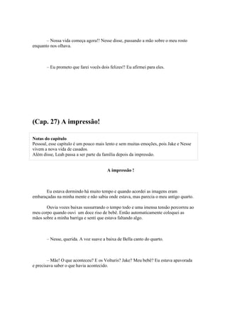 – Nossa vida começa agora!! Nesse disse, passando a mão sobre o meu rosto
enquanto nos olhava.



       – Eu prometo que farei vocês dois felizes!! Eu afirmei para eles.




(Cap. 27) A impressão!

Notas do capítulo
Pessoal, esse capítulo é um pouco mais lento e sem muitas emoções, pois Jake e Nesse
vivem a nova vida de casados.
Além disse, Leah passa a ser parte da família depois da impressão.


                                        A impressão !



      Eu estava dormindo há muito tempo e quando acordei as imagens eram
embaraçadas na minha mente e não sabia onde estava, mas parecia o meu antigo quarto.

       Ouvia vozes baixas sussurrando o tempo todo e uma imensa tensão percorreu ao
meu corpo quando ouvi um doce riso de bebê. Então automaticamente coloquei as
mãos sobre a minha barriga e senti que estava faltando algo.



       – Nesse, querida. A voz suave a baixa de Bella canto do quarto.



        – Mãe! O que aconteceu? E os Volturis? Jake? Meu bebê? Eu estava apavorada
e precisava saber o que havia acontecido.
 