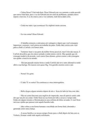 – Calma Nesse!! Está tudo bem. Disse Edward com voz cantante e então percebi
que estava tudo bem, pois a voz de Edward era um sinal de problemas, quando estava
áspera e nervosa. E se ele estava com a voz cantante, tudo havia dado certo.



       – Conte-me tudo o que aconteceu! Eu implorei muito ansiosa.



       – Eu vou contar! Disse Edward.



        – A batalha começou e estávamos em vantagem e depois que você conseguiu
hipnotizar o monstro, você entrou em trabalho de parto. Então Jake correu com você
para o chalé e Carlisle e eu fomos atrás.

        – Tentamos fazer o seu parto da melhor forma possível, mas Colin não nascia. E
Carlisle descobriu que ele estava sentado e então tentou virá-lo. Mas quando que ele
consegui mudá-lo de posição, você estava fraca demais, gritava muito e não conseguiu
nos ajudar a trazê-lo ao mundo.

         – Haviam passado muitas horas e então Carlisle não teve outra alternativa senão
abrir a sua barriga. Ele nasceu com quase 6kg. Um garotão enorme como o pai.



       – Nossa!! Eu gemi.



       – E Jake? E os outros? Eu continuava o meu interrogatório.



       – Bella chegou alguns minutos depois de nós e ficou do lado de fora com Jake.

       – Não sei como funciona esse negócio de impressão, mas ele parecia sentir cada
dor que saia do seu corpo. Então ficou na sua forma de lobo e uivava o tempo todo.
Então em alguns minutos a floresta parecia uma sinfonia de lobos uivando. E você ficou
nervosa e pediu que parasse com aquele barulho todo.

      – Jake voltou a sua forma humana e encolhido em forma fetal, chorando e
gemendo como uma criança.

        – A nossa família e os nossos amigos foram para o chalé depois da luta com os
Volturis, ficaram vendo todo aquele sofrimento.
 
