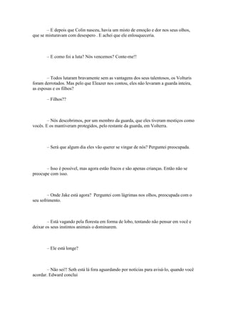 – E depois que Colin nasceu, havia um misto de emoção e dor nos seus olhos,
que se misturavam com desespero . E achei que ele enlouqueceria.



       – E como foi a luta? Nós vencemos? Conte-me!!



        – Todos lutaram bravamente sem as vantagens dos seus talentosos, os Volturis
foram derrotados. Mas pelo que Eleazer nos contou, eles não levaram a guarda inteira,
as esposas e os filhos?

       – Filhos??



        – Nós descobrimos, por um membro da guarda, que eles tiveram mestiços como
vocês. E os mantiveram protegidos, pelo restante da guarda, em Volterra.



       – Será que algum dia eles vão querer se vingar de nós? Perguntei preocupada.



       – Isso é possível, mas agora estão fracos e são apenas crianças. Então não se
preocupe com isso.



        – Onde Jake está agora? Perguntei com lágrimas nos olhos, preocupada com o
seu sofrimento.



        – Está vagando pela floresta em forma de lobo, tentando não pensar em você e
deixar os seus instintos animais o dominarem.



       – Ele está longe?



        – Não sei!! Seth está lá fora aguardando por notícias para avisá-lo, quando você
acordar. Edward conclui
 