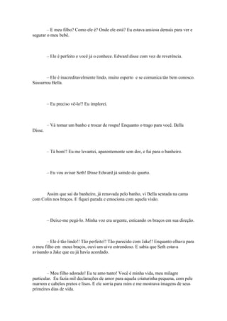 – E meu filho? Como ele é? Onde ele está? Eu estava ansiosa demais para ver e
segurar o meu bebê.



         – Ele é perfeito e você já o conhece. Edward disse com voz de reverência.



       – Ele é inacreditavelmente lindo, muito esperto e se comunica tão bem conosco.
Sussurrou Bella.



         – Eu preciso vê-lo!! Eu implorei.



         – Vá tomar um banho e trocar de roupa! Enquanto o trago para você. Bella
Disse.



         – Tá bom!! Eu me levantei, aparentemente sem dor, e fui para o banheiro.



         – Eu vou avisar Seth! Disse Edward já saindo do quarto.



      Assim que sai do banheiro, já renovada pelo banho, vi Bella sentada na cama
com Colin nos braços. E fiquei parada e emociona com aquela visão.



         – Deixe-me pegá-lo. Minha voz era urgente, esticando os braços em sua direção.



       – Ele é tão lindo!! Tão perfeito!! Tão parecido com Jake!! Enquanto olhava para
o meu filho em meus braços, ouvi um uivo estrondoso. E sabia que Seth estava
avisando a Jake que eu já havia acordado.



        – Meu filho adorado! Eu te amo tanto! Você é minha vida, meu milagre
particular. Eu fazia mil declarações de amor para aquela criaturinha pequena, com pele
marrom e cabelos pretos e lisos. E ele sorria para mim e me mostrava imagens de seus
primeiros dias de vida.
 