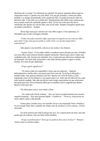 desistisse de ir comigo. Eu realmente era egoísta!! Eu pensei enquanto olhava para as
expressões tristes e o pranto nos seus olhos. Ver seu pai arrasado, a irmã com olhar
perdido e os amigos desanimados com a perda do líder. Eu pude presenciar tudo em
primeira mão. A dor dele era a minha dor. Simplesmente não tinha como explicar que
meu coração sentia tão quebrado quanto o dele. Ali me dei conta que não havia
interferido não apenas na vida de Jake, mas na de todos. Sempre carregaria aquele peso
na minha consciência... Sempre.

        Havia algo mais que a tristeza em seus olhos negros. Uma esperança, ou
felicidade, que eu não conseguia entender.

       “Como ele podia está feliz? Que esperança era aquela em seu rosto ao olhar
para mim? Como uma pessoa podia se sentir triste e ao mesmo tempo feliz e
esperançosa?”

       Jake pegou a sua mochila, colocou-a nas costas e me chamou:

        –Vamos, Ness! - O seu olhar cálido e carinhoso estava focado em mim. O brilho
nos seus olhos eram intensos demais naquele momento. Parecia que estava vendo uma
verdadeira jóia. Ali, mesmo sem entender, tive a certeza de que não houve nenhum tipo
de hesitação. Ele fazia tudo consciente e não tinha dúvida quanto a seguir a minha
família. Era mais do que dedicação.

       “O que aquilo significava?”

        – Os outros estão nos esperando e temos que nos apressar. - Segurou
delicadamente a minha mão e me puxou para fora com ele. Eu já havia abraçado e
beijado todos, mas queria continuar com eles. Queria ver o riso de Seth e o jeito
engraçado como ele me abraçava e me jogava para o ar. Acho que de todos ali era o que
mais sentiria saudade. Jake não me deixou mais tempo, para pensar no que estávamos
deixando para trás. Provavelmente sabia que eu também estava rasgando por dentro.
Queria evitar mais dor.

       Ele olhou para o pai e seus irmão e disse:

       – Eu venho todo fim de semana. – Sua voz rouca era praticamente um sussurro
naquele momento. - Seis anos passam rápido... Cuidem-se. – Virou-se, colocou-me na
moto, depois subiu e deu partida.

       Fomos para a minha casa e no caminho ouvia a sua respiração forte e frenética.
O seu coração batia forte e quando um soluço saiu da sua boca, eu tive certeza... Estava
chorando.

        Eu senti remorso por fazê-lo passar por isso. Eu o queria perto de mim, mas não
queria que ele sofresse. Isso me fazia sofrer também.

        “O que eu poderia fazer? Será que eu poderia dizer para ele ficar?” Pensava
várias coisas ao mesmo tempo.
 