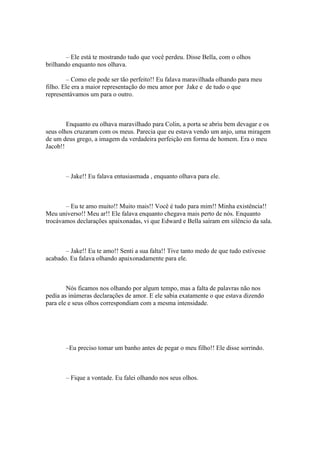 – Ele está te mostrando tudo que você perdeu. Disse Bella, com o olhos
brilhando enquanto nos olhava.

        – Como ele pode ser tão perfeito!! Eu falava maravilhada olhando para meu
filho. Ele era a maior representação do meu amor por Jake e de tudo o que
representávamos um para o outro.



        Enquanto eu olhava maravilhado para Colin, a porta se abriu bem devagar e os
seus olhos cruzaram com os meus. Parecia que eu estava vendo um anjo, uma miragem
de um deus grego, a imagem da verdadeira perfeição em forma de homem. Era o meu
Jacob!!



       – Jake!! Eu falava entusiasmada , enquanto olhava para ele.



       – Eu te amo muito!! Muito mais!! Você é tudo para mim!! Minha existência!!
Meu universo!! Meu ar!! Ele falava enquanto chegava mais perto de nós. Enquanto
trocávamos declarações apaixonadas, vi que Edward e Bella saíram em silêncio da sala.



       – Jake!! Eu te amo!! Senti a sua falta!! Tive tanto medo de que tudo estivesse
acabado. Eu falava olhando apaixonadamente para ele.



        Nós ficamos nos olhando por algum tempo, mas a falta de palavras não nos
pedia as inúmeras declarações de amor. E ele sabia exatamente o que estava dizendo
para ele e seus olhos correspondiam com a mesma intensidade.




       –Eu preciso tomar um banho antes de pegar o meu filho!! Ele disse sorrindo.



       – Fique a vontade. Eu falei olhando nos seus olhos.
 