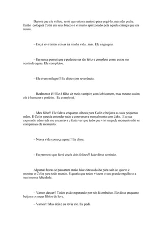 Depois que ele voltou, senti que estava ansioso para pegá-lo, mas não pediu.
Então coloquei Colin em seus braços e vi muito apaixonado pela aquela criança que era
nossa.



       – Eu já vivi tantas coisas na minha vida...mas. Ele engasgou.



       – Eu nunca pensei que e pudesse ser tão feliz e completo como estou me
sentindo agora. Ele completou.



       – Ele é um milagre!! Eu disse com reverência.



        – Realmente é!! Ele é filho de meio vampiro com lobisomem, mas mesmo assim
ele é humano e perfeito. Eu completei.



       – Meu filho!! Ele falava enquanto olhava para Colin e beijava as suas pequenas
mãos. E Colin parecia entender tudo e conversava mentalmente com Jake. E a sua
expressão admirada me encantava e fazia ver que tudo que vivi naquele momento não se
comparava ele momento.



       – Nossa vida começa agora!! Eu disse.



       – Eu prometo que farei vocês dois felizes!! Jake disse sorrindo.



       Algumas horas se passaram então Jake estava doido para sair do quarto e
mostrar o Colin para todo mundo. E queria que todos vissem o seu grande orgulho e a
sua imensa felicidade.



        – Vamos descer? Todos estão esperando por nós lá embaixo. Ele disse enquanto
beijava os meus lábios de leve.

       – Vamos!! Mas deixe eu levar ele. Eu pedi.
 