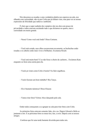Nós descemos as escadas e uma verdadeira platéia nos esperava na sala, nos
olhando com curiosidade, não só por Colin que já tinham visto, mas para ver as nossas
expressões de felicidade que radiava o ambiente.

        É claro que a super audição dos vampiros não nos dava um pouco de
privacidade e todos estavam escutando tudo o que dizíamos no quarto, mas a
curiosidade era muito grande.



       – Nesse! Como você está linda!! Disse Carmem.



        – Você está corada, seus olhos escureceram novamente, as bochechas estão
rosadas e os cabelos estão mais vivos e brilhantes. Exclamou Rosali.



       – Você está muito bem!! E se não fosse o cheiro de cachorro... Exclamou Kate
enquanto eu fazia uma careta para ela.



       – Vocês já viram como Colin é bonito? Eu falei orgulhosa.



       – Vocês fizeram um bom trabalho!! Riu Tanya.



       – Ele é bastante talentoso! Disse Eleazar.



       – Vamos tirar fotos? Gritou Alice dançando pela sala.



       Então todos começaram a se agrupar na sala para tirar fotos com Colin.

        As primeiras fotos estavam somente Jake, ele e eu. Depois Edward e Bella se
juntaram a nós. E as próximas fotos os meus tios, tias, e avós. Depois com os nossos
amigos.

        Confesso que foi uma tarde bastante divertida para todos nós.
 