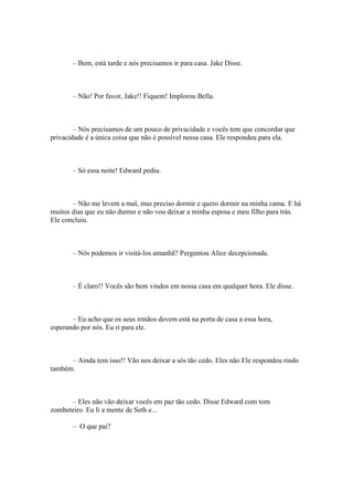 – Bem, está tarde e nós precisamos ir para casa. Jake Disse.



       – Não! Por favor, Jake!! Fiquem! Implorou Bella.



        – Nós precisamos de um pouco de privacidade e vocês tem que concordar que
privacidade é a única coisa que não é possível nessa casa. Ele respondeu para ela.



       – Só essa noite! Edward pediu.



       – Não me levem a mal, mas preciso dormir e quero dormir na minha cama. E há
muitos dias que eu não durmo e não vou deixar a minha esposa e meu filho para trás.
Ele concluiu.



       – Nós podemos ir visitá-los amanhã? Perguntou Alice decepcionada.



       – É claro!! Vocês são bem vindos em nossa casa em qualquer hora. Ele disse.



       – Eu acho que os seus irmãos devem está na porta de casa a essa hora,
esperando por nós. Eu ri para ele.



      – Ainda tem isso!! Vão nos deixar a sós tão cedo. Eles não Ele respondeu rindo
também.



      – Eles não vão deixar vocês em paz tão cedo. Disse Edward com tom
zombeteiro. Eu li a mente de Seth e...

       – O que pai?
 