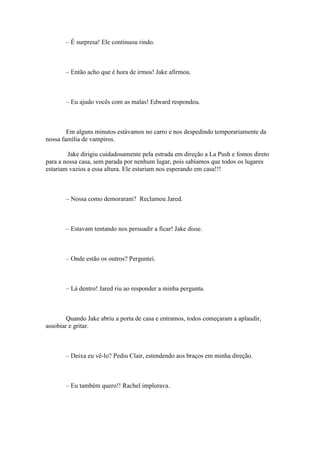 – É surpresa! Ele continuou rindo.



       – Então acho que é hora de irmos! Jake afirmou.



       – Eu ajudo vocês com as malas! Edward respondeu.



        Em alguns minutos estávamos no carro e nos despedindo temporariamente da
nossa família de vampiros.

        Jake dirigiu cuidadosamente pela estrada em direção a La Push e fomos direto
para a nossa casa, sem parada por nenhum lugar, pois sabíamos que todos os lugares
estariam vazios a essa altura. Ele estariam nos esperando em casa!!!



       – Nossa como demoraram? Reclamou Jared.



       – Estavam tentando nos persuadir a ficar! Jake disse.



       – Onde estão os outros? Perguntei.



       – Lá dentro! Jared riu ao responder a minha pergunta.



        Quando Jake abriu a porta de casa e entramos, todos começaram a aplaudir,
assobiar e gritar.



       – Deixa eu vê-lo? Pediu Clair, estendendo aos braços em minha direção.



       – Eu também quero!! Rachel implorava.
 