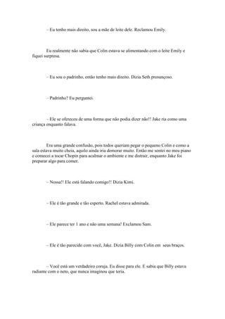 – Eu tenho mais direito, sou a mãe de leite dele. Reclamou Emily.



        Eu realmente não sabia que Colin estava se alimentando com o leite Emily e
fiquei surpresa.



       – Eu sou o padrinho, então tenho mais direito. Dizia Seth presunçoso.



       – Padrinho? Eu perguntei.



        – Ele se ofereceu de uma forma que não podia dizer não!! Jake ria como uma
criança enquanto falava.



         Era uma grande confusão, pois todos queriam pegar o pequeno Colin e como a
sala estava muito cheia, aquilo ainda iria demorar muito. Então me sentei no meu piano
e comecei a tocar Chopin para acalmar o ambiente e me distrair, enquanto Jake foi
preparar algo para comer.



       – Nossa!! Ele está falando comigo!! Dizia Kimi.



       – Ele é tão grande e tão esperto. Rachel estava admirada.



       – Ele parece ter 1 ano e não uma semana! Exclamou Sam.



       – Ele é tão parecido com você, Jake. Dizia Billy com Colin em seus braços.



        – Você está um verdadeiro coruja. Eu disse para ele. E sabia que Billy estava
radiante com o neto, que nunca imaginou que teria.
 