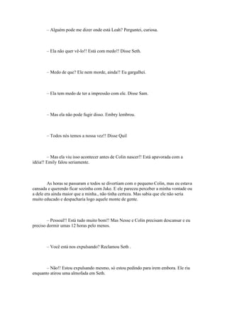 – Alguém pode me dizer onde está Leah? Perguntei, curiosa.



       – Ela não quer vê-lo!! Está com medo!! Disse Seth.



       – Medo de que? Ele nem morde, ainda!! Eu gargalhei.



       – Ela tem medo de ter a impressão com ele. Disse Sam.



       – Mas ela não pode fugir disso. Embry lembrou.



       – Todos nós temos a nossa vez!! Disse Quil



        – Mas ela viu isso acontecer antes de Colin nascer!! Está apavorada com a
idéia!! Emily falou seriamente.



        As horas se passaram e todos se divertiam com o pequeno Colin, mas eu estava
cansada e querendo ficar sozinha com Jake. E ele pareceu perceber a minha vontade ou
a dele era ainda maior que a minha., não tinha certeza. Mas sabia que ele não seria
muito educado e despacharia logo aquele monte de gente.



        – Pessoal!! Está tudo muito bom!! Mas Nesse e Colin precisam descansar e eu
preciso dormir umas 12 horas pelo menos.



       – Você está nos expulsando? Reclamou Seth .



       – Não!! Estou expulsando mesmo, só estou pedindo para irem embora. Ele riu
enquanto atirou uma almofada em Seth.
 