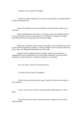 – Podemos voltar amanhã? Clair pediu.



         – É claro! Vou ficar esperando. Eu sorri para ela, tentando ser simpática depois
da falta de educação dele.



       Todos foram embora e eu estava aliviada por está finalmente sozinha com o
meu Jake.

       Estava ansiando pelos seus braços e seus beijos, apesar de cansado, podia ver
nos seus olhos que ele queria o mesmo que eu. E tínhamos a vantagem de vampira
(mestiça) não precisar de resguardo, pois cicatrizava rápido.



        Depois que colocamos Colin na cama, fomos para o nosso ninho de amor, para
o nosso momento particular e perfeito. E ficamos deitados em nossa cama,de frente um
para o outro, nos olhando profundamente sem falar nada.

       Naquele instante, qualquer palavra estragaria aquele momento perfeito, a
magnitude dos nossos sentimentos, dos nossos gestos carinhosos, sua mão tocando
lentamente a minha bochecha e a minha acariciando os seus cabelos.



          – Eu te amo mais...Ele disse sorrindo para mim.



          – Você não está com sono? Eu perguntei.



        – Não há sono que me faça dormir agora. Eu preciso te olhar mais um pouco.
Ele respondeu.



          – Como você se sente? Ele falava enquanto beijava delicadamente os meus
lábios.



       – Estou bem, sem dor, inteira e com uma imensa vontade de você. Eu disse
maliciosamente.
 