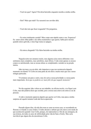 – Você me quer? Agora? Ele dizia baixinho enquanto mordia a minha orelha.



       – Sim!! Mais que tudo!! Eu sussurrei nos ouvidos dele.



       – Você não tem que fazer resguardo? Ele perguntou.



       – Eu estou totalmente curada!! Meu corpo sara rápido como o seu. Esqueceu?
Eu estava dom olhar pidão e ele sabia exatamente o que queria. Sabia pois mesmo
quando estava grávida, o meu fogo nunca se apagou.



       – Só estava chegando!! Ele falou baixinho na minha orelha.



         Naquela noite nos amamos muito, mas alguma coisa estava diferente e nos
sentíamos mais completos, mas satisfeitos, mais felizes. E não eram apenas os nossos
corpos se satisfazendo, mas as nossas almas se completando e unindo-se na porção
inteira.

       Jake era meu e eu era dele, não importava o que nos aconteceria daquele
momento em diante!! E Colin era uma parte de nós dois e muito mais que isso: nosso
milagre particular.

       Viveríamos um para o outro, mas ele seria a nossa prioridade e a nossa parte
mais importante. Será que eu poderia ser mais feliz do que naquele momento?



        No dia seguinte Jake voltou ao seu trabalho, na oficina escola, e eu fiquei com
Colin, mas não poderia dizer que sozinha, pois a nossa casa estava um entra se sai de
pessoas.

        A todo o momento aparecia alguém que queria ver Colin, mas para a minha
surpresa até aquele instante Leah não havia aparecido.



         Passado alguns dias, ela não deu nem as caras na nossa casa, se escondendo na
floresta e evitando os seus irmãos. E todos diziam e sabiam que ela estava com medo do
que aconteceria quando visse Colin, porque, ele representava o fim da sua amargura, da
sua tristeza, de todos os anos de infelicidade pela vida de Sam e Emily. Mas seria
inevitável que algum dia ela encontrasse Colin.
 