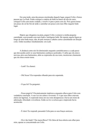 Em uma tarde, uma das poucas ensolaradas daquele lugar, peguei Colin e fomos
passear por La Push. Então coloquei a cadeira de bebê no banco de trás do carro,
coloquei Colin com muito cuidado, e resolvi ir para a praia com ele. Pois queria tomar
um pouco de sol de fim de tarde e caminhar um pouco com meu filho naquele lindo
lugar.



        Depois que chegamos na praia, peguei Colin e comecei a minha pequena
caminhada, conversando com meu lindo e inteligente bebê. De repente aquela figura ao
longe de uma linda moça, alta, de pele morena e cabelos curtos caminhando em direção
a nós. Então reconheci imediatamente: era Leah.



        A distância entre nós foi diminuindo enquanto caminhávamos e a cada passo
que dava podia sentir os seus batimentos cardíacos acelerados. E sabia que ela estava
nervosa, pois seus batimentos, além as expressões do seu rosto, mostravam claramente
que ela estava muito tensa.



       – Leah!! Eu chamei.



       – Olá Nesse! Ela respondeu olhando para nós espantada.



       – O que foi? Eu perguntei.



        – Posso pegá-lo? Ela praticamente implorava enquanto olhava para Colin com
verdadeira veneração. A sua voz era calma e reverente. E vi que seus olhos estavam
cheios de lágrimas. A expressão tensa em seu rosto desapareceu e havia um misto de
admiração, felicidade e reverência. Então eu tive a certeza que a impressão havia
acontecido.



       – É claro! Eu respondi, passando Colin para os seus braços ansiosos.



       – Ele é tão lindo!! Tão maravilhoso!! Ele falou de boca aberta sem olhar para
mim, apenas se concentrando em Colin.
 