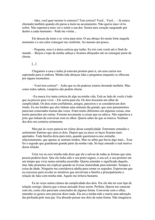 – Jake, você quer mesmo ir conosco? Tem certeza? Você... Você... – Já estava
chorando também quando ele parou a moto no acostamento. Não queria mais vê-lo
sofrer. Não suportava mais ver e sentir a sua dor. Sentia meu coração sangrando por
dentro a cada momento.– Pode me visitar...

     Ele desceu da moto e se virou para mim. O seu abraço foi muito forte naquele
momento e o seu calor conseguir me confortar. Ao mesmo um pouco.

        – Pequena, essa é a única certeza que tenho. Eu irei com vocês até o final do
mundo. – Beijou o topo da minha cabeça e ficamos abraçados até eu conseguir parar de
chorar.

       [...]

        Chegamos a casa e todos já estavam prontos para ir, em seus carros nos
esperando para ir embora. Minha mãe abraçou Jake e perguntou enquanto se olhavam
por alguns momentos:

       – Você tem certeza? – Acho que se ela pudesse estaria chorando também. Mas
como todos sabem, vampiros não podem chorar.

        –Eu nunca tive tanta certeza de algo na minha vida. Está ao lado de vocês é tudo
que eu preciso para viver. - Ele sorriu para ela. Os dois trocaram um olhar de
cumplicidade. Os dois eram confidentes, amigos, parceiros e se consideravam dois
irmão. Eu me lembro que eles tinham uma sintonia tão grande, que seus pensamentos
pareciam conectados muitas das vezes. Eram muito diferentes em algumas coisas, mas
muito parecidos em outras. Fizeram novamente a coisas que eu odiava. Não suportava o
jeito que tinham de conversar com os olhos. Queria saber do que se tratava. Nenhum
dos dois me contaria certamente.

        Meu pai às vezes parecia ter ciúme dessa cumplicidade. Entretanto entendia o
sentimento fraterno que unia os dois. Depois que eu nasci os laços ficaram mais
apertados. Toda família dizia para mim, quando questionava esse estranho
relacionamento, que apenas se sentiam irmãos. Mas eu sabia que havia algo mais... Esse
foi o segredo que guardaram grande parte da minha vida. Só hoje entendo o real motivo
dessa relação.

        Uma vez eu ouvi minha mãe dizer que ele a salvou de todas as formas que uma
pessoa poderia fazer. Que ele tinha sido o seu porto seguro, o seu sol, o seu protetor em
um tempo que vivia numa estranha escuridão. Queria entender o significado daquilo,
mas Jake prometeu me explicar quando eu tivesse maturidade para entender. Sempre a
coisa da idade. Ninguém me considerava adulta para contar os segredos. Esperavam que
eu crescesse para revelar os mistérios que envolviam a família e principalmente a
relação de Jake com minha mãe. Aquilo me irritava bastante.

        Eu às vezes sentia ciúmes da cumplicidade dos dois. Por ele não ter esse tipo de
relação comigo. Queria que a nossa amizade fosse assim. Perfeita. Queria me conectar
com ele, como eles pareciam conectados de alguma forma. Conversar com o olhar,
entender os gestos sem precisar dizer nada. Ela era a minha mãe e nutria uma adoração
tão profunda pelo meu pai. Era absurdo pensar nos dois de outra forma. Não imaginava
 