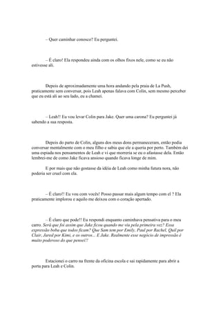 – Quer caminhar conosco? Eu perguntei.



        – É claro! Ela respondeu ainda com os olhos fixos nele, como se eu não
estivesse ali.



        Depois de aproximadamente uma hora andando pela praia de La Push,
praticamente sem conversar, pois Leah apenas falava com Colin, sem mesmo perceber
que eu está ali ao seu lado, eu a chamei.



       – Leah!! Eu vou levar Colin para Jake. Quer uma carona? Eu perguntei já
sabendo a sua resposta.



       Depois do parto de Colin, alguns dos meus dons permaneceram, então podia
conversar mentalmente com o meu filho e sabia que ele a queria por perto. Também dei
uma espiada nos pensamentos de Leah e vi que morreria se eu o afastasse dela. Então
lembrei-me de como Jake ficava ansioso quando ficava longe de mim.

        E por mais que não gostasse da idéia de Leah como minha futura nora, não
poderia ser cruel com ela.



        – É claro!! Eu vou com vocês! Posso passar mais algum tempo com el ? Ela
praticamente implorou e aquilo me deixou com o coração apertado.



        – É claro que pode!! Eu respondi enquanto caminhava pensativa para o meu
carro. Será que foi assim que Jake ficou quando me viu pela primeira vez? Essa
expressão boba que todos ficam? Que Sam tem por Emily, Paul por Rachel, Quil por
Clair, Jared por Kimi, e os outros... E Jake. Realmente esse negócio de impressão é
muito poderoso do que pensei!!



        Estacionei o carro na frente da oficina escola e sai rapidamente para abrir a
porta para Leah e Colin.
 