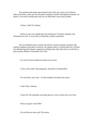Era estranha toda aquela aproximação com Leah, mas como eu já conhecia
todas as histórias, sabia que ela seria parte constante a minha vida daquele momento em
diante. E era muito estranho para mim ter um filho bebê e uma nora já adulta.



       – Vamos, Leah!! Eu chamei.



       – Deixa eu sair com cuidado para não machucá-lo. Ela disse enquanto saia
lentamente do carro. E eu já estava começando a perder a paciência.



        Nós nos dirigimos para o interior da oficina e ficamos paradas enquanto Jake
explicava alguma coisa para os meninos. De repente todos se viraram para nós e ficaram
nos olhando inquisitivamente, enquanto me dirigia para onde Jake estava e Leah ficava
para na porta olhando e brincando com Colin.



       – Oi, amor! Eu disse dando um beijo em seu rosto.



       – Como vocês estão? Jake perguntou, franzindo as sobrancelhas.



       – Eu estou bem, mas Leah... Eu não completei, fazendo uma careta.



       – Leah? Jake a chamou.



       – O que foi! Ela respondeu sem olhar para ele, com os olhos fixos em Colin.



       – Deixa eu pegar o meu filho?



       – Ele está bem no meu colo! Ela rosnou.
 