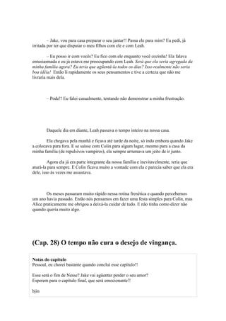 – Jake, vou para casa preparar o seu jantar!! Passa ele para mim? Eu pedi, já
irritada por ter que disputar o meu filhos com ele e com Leah.

         – Eu posso ir com vocês? Eu fico com ele enquanto você cozinha! Ela falava
entusiasmada e eu já estava me preocupando com Leah. Será que ela seria agregada da
minha família agora? Eu teria que agüentá-la todos os dias? Isso realmente não seria
boa idéia! Então li rapidamente os seus pensamentos e tive a certeza que não me
livraria mais dela.



        – Pode!! Eu falei casualmente, tentando não demonstrar a minha frustração.




        Daquele dia em diante, Leah passava o tempo inteiro na nossa casa.

        Ela chegava pela manhã e ficava até tarde da noite, só indo embora quando Jake
a colocava para fora. E se saísse com Colin para algum lugar, mesmo para a casa da
minha família (de repulsivos vampiros), ela sempre arrumava um jeito de ir junto.

         Agora ela já era parte integrante da nossa família e inevitavelmente, teria que
aturá-la para sempre. E Colin ficava muito a vontade com ela e parecia saber que ela era
dele, isso às vezes me assustava.



        Os meses passaram muito rápido nessa rotina frenética e quando percebemos
um ano havia passado. Então nós pensamos em fazer uma festa simples para Colin, mas
Alice praticamente me obrigou a deixá-la cuidar de tudo. E não tinha como dizer não
quando queria muito algo.




(Cap. 28) O tempo não cura o desejo de vingança.

Notas do capítulo
Pessoal, eu chorei bastante quando concluí esse capítulo!!

Esse será o fim de Nesse? Jake vai agüentar perder o seu amor?
Esperem para o capítulo final, que será emocionante!!

bjin
 