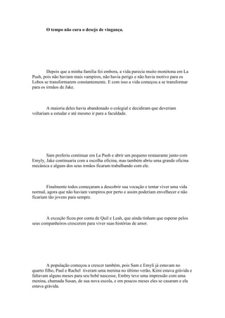 O tempo não cura o desejo de vingança.




        Depois que a minha família foi embora, a vida parecia muito monótona em La
Push, pois não haviam mais vampiros, não havia perigo e não havia motivo para os
Lobos se transformarem constantemente. E com isso a vida começou a se transformar
para os irmãos de Jake.



        A maioria deles havia abandonado o colegial e decidiram que deveriam
voltariam a estudar e até mesmo ir para a faculdade.




       Sam preferiu continuar em La Push e abrir um pequeno restaurante junto com
Emyly, Jake continuaria com a escolha oficina, mas também abriu uma grande oficina
mecânica e alguns dos seus irmãos ficaram trabalhando com ele.



        Finalmente todos começaram a descobrir sua vocação e tentar viver uma vida
normal, agora que não haviam vampiros por perto e assim poderiam envelhecer e não
ficariam tão jovens para sempre.



       A exceção ficou por conta de Quil e Leah, que ainda tinham que esperar pelos
seus companheiros crescerem para viver suas histórias de amor.




        A população começou a crescer também, pois Sam e Emyli já estavam no
quarto filho, Paul e Rachel tiveram uma menina no último verão, Kimi estava grávida e
faltavam alguns meses para seu bebê nascesse, Embry teve uma impressão com uma
menina, chamada Susan, de sua nova escola, e em poucos meses eles se casaram e ela
estava grávida.
 