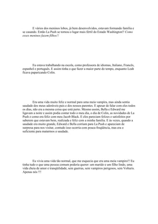 E vários dos meninos lobos, já bem desenvolvidos, estavam formando família e
se casando. Então La Push se tornou o lugar mais fértil do Estado Washington!! Como
esses meninos fazem filhos!!




        Eu estava trabalhando na escola, como professora de idiomas, Italiano, Francês,
espanhol e português. E assim tinha o que fazer a maior parte do tempo, enquanto Leah
ficava paparicando Colin.




         Era uma vida muito feliz e normal para uma meia vampira, mas ainda sentia
saudade dos meus adoráveis pais e dos nossos parentes. E apesar de falar com eles todos
os dias, não era a mesma coisa que está perto. Mesmo assim, Bella e Edward me
ligavam a noite e assim podia contar todo o meu dia, o dia de Colin, as novidades de La
Push e como era feliz com meu Jacob Black. E eles pareciam felizes e satisfeitos por
saberem que estavam bem, realizada e feliz com a minha família. E às vezes, quando a
saudade era muito grande, Edward e Bella corriam para La Push e apareciam de
surpresa para nos visitar, contudo isso ocorria com pouca freqüência, mas era o
suficiente para matarmos a saudade.




        Eu vivia uma vida tão normal, que me esquecia que era uma meia vampiro!! Eu
tinha tudo o que uma pessoa comum poderia querer: um marido e um filho lindo, uma
vida cheia de amor e tranqüilidade, sem guerras, sem vampiros perigosos, sem Volturis.
Apenas nós !!!
 