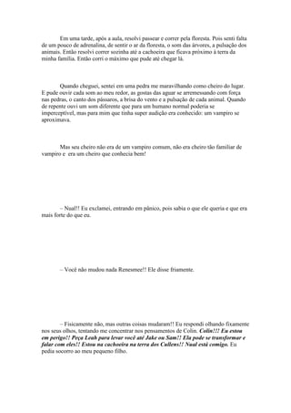 Em uma tarde, após a aula, resolvi passear e correr pela floresta. Pois senti falta
de um pouco de adrenalina, de sentir o ar da floresta, o som das árvores, a pulsação dos
animais. Então resolvi correr sozinha até a cachoeira que ficava próximo à terra da
minha família. Então corri o máximo que pude até chegar lá.



       Quando cheguei, sentei em uma pedra me maravilhando como cheiro do lugar.
E pude ouvir cada som ao meu redor, as gostas das aguar se arremessando com força
nas pedras, o canto dos pássaros, a brisa do vento e a pulsação de cada animal. Quando
de repente ouvi um som diferente que para um humano normal poderia se
imperceptível, mas para mim que tinha super audição era conhecido: um vampiro se
aproximava.



       Mas seu cheiro não era de um vampiro comum, não era cheiro tão familiar de
vampiro e era um cheiro que conhecia bem!




       – Nual!! Eu exclamei, entrando em pânico, pois sabia o que ele queria e que era
mais forte do que eu.




        – Você não mudou nada Renesmee!! Ele disse friamente.




        – Fisicamente não, mas outras coisas mudaram!! Eu respondi olhando fixamente
nos seus olhos, tentando me concentrar nos pensamentos de Colin. Colin!!! Eu estou
em perigo!! Peça Leah para levar você até Jake ou Sam!! Ela pode se transformar e
falar com eles!! Estou na cachoeira na terra dos Cullens!! Nual está comigo. Eu
pedia socorro ao meu pequeno filho.
 