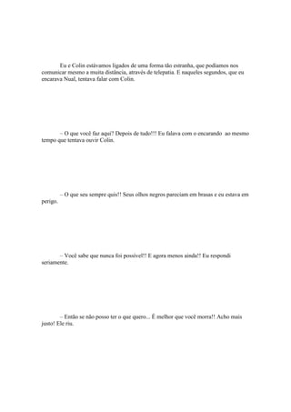 Eu e Colin estávamos ligados de uma forma tão estranha, que podíamos nos
comunicar mesmo a muita distância, através de telepatia. E naqueles segundos, que eu
encarava Nual, tentava falar com Colin.




       – O que você faz aqui? Depois de tudo!!! Eu falava com o encarando ao mesmo
tempo que tentava ouvir Colin.




          – O que seu sempre quis!! Seus olhos negros pareciam em brasas e eu estava em
perigo.




       – Você sabe que nunca foi possível!! E agora menos ainda!! Eu respondi
seriamente.




        – Então se não posso ter o que quero... É melhor que você morra!! Acho mais
justo! Ele riu.
 