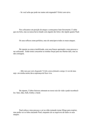 – Se você acha que pode me matar está enganado!! Gritei com raiva.




        Nos colocamos em posição de ataque e começamos lutar ferozmente. E sabia
que era forte, mas eu nunca havia lutado com alguém tão forte e tão rápido quanto Nual.



       Os seus reflexos eram perfeitos, mas ele antecipava todos os meus ataques.



       De repente eu estava imobilizada, com seus braços apertando o meu pescoço e
me sufocando. Então tentei concentrar as minhas forças para me libertar dele, mas eu
não conseguia.




       – Mãe meu pai está chegando!! Colin estava falando comigo A voz do meu
anjo em minha mente dava esperança de ficar viva.




        De repente, 5 lobos furiosos entraram no nosso raio de visão e pude reconhecê-
los: Sam, Jake, Seth, Embry e Jared.




        Nual soltou o meu pescoço e cai no chão tentando tomar fôlego para respirar,
mas podia ver os lobos atacando Nual, enquanto ele se esquivava de todos os seus
ataques.
 