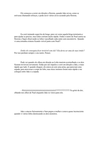 Ele começou a correr em direção a floresta, quando Jake uivou, como se
estivesse chamando reforços, e pode ouvir vários uivos ecoando pela floresta.




         Eu corri tentando segui-los de longe, para ver como aquela briga terminaria e
para ajudar se preciso, mas todos corriam muito rápido. Então o rastro de Nual sumiu na
floresta e fiquei observando os lobos vasculhado cada canto sem encontrá-lo. Quando
vi uma estranha criatura ficando visível junto com Nual!!



        Então ele conseguia ficar invisível com ela!! Ela devia ser uma de suas irmãs!!
Por isso perdiam sempre o seu rastro. Pensei.



        Pude ver quando ele olhou em direção ao Lobo marrom avermelhado e os dois
ficaram invisíveis novamente. Então por um impulso e corri em direção a Jake, o mais
rápido que tudo. E quando cheguei, ele estava já com uma arma, que pareciam uma
espada, para atravessar o corpo do lobo, mas meus instintos foram mais rápido e me
coloquei entre Jake e a espada.




       – HAAAAAAAAAAAAAAAAAAAAAA!!!!!!!!!!!!!!!!!!!!! Eu gritei de dor,
olhando nos olhos de Nual enquanto Jake se virava para nós.




       Jake o atacou furiosamente e Sam pegou a mulher e estava quase inconsciente
quando vi vários lobos destrocando os dois monstros.
 