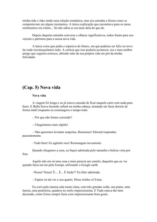 minha mãe e Jake tendo uma relação romântica, mas era estranha a forma como se
comportavam em alguns momentos. A única explicação que encontrava para os meus
sentimentos era ciúme... Só não sabia se era mais dela do que de.

        Depois daquela estranha conversa e olhares significativos, todos foram para seu
veículo e partimos para a nossa nova vida.

        A única coisa que pedia e esperava do futuro, era que pudesse ser feliz no novo
lar onde recomeçaríamos tudo. A certeza que isso poderia acontecer, era o meu melhor
amigo que seguiria conosco, abrindo mão da sua própria vida em pró da minha
felicidade.




(Cap. 5) Nova vida
        Nova vida

        A viagem foi longa e eu já estava cansada de ficar naquele carro sem nada para
fazer. E Bella ficava fazendo cafuné na minha cabeça, tentando me fazer dormir de
forma inútil enquanto eu resmungava o tempo todo.

        – Por que não fomos correndo?

        – Chegaríamos mais rápido!

        – Não queremos levantar suspeitas, Renesmee! Edward respondeu
pacientemente.

        –Tudo bem! Eu agüento isso! Resmunguei novamente.

        Quando chegamos a casa, eu fiquei admirada pelo tamanho e beleza vista por
fora.

       Aquilo não era só uma casa e mais parecia um castelo, daqueles que eu via
quando fazia um tur pela Europa, utilizando o Google earth.

        –Nossa! Nossa! É.... É... É linda!!! Eu falei admirada.

        – Espere só até ver o seu quarto. Disse minha vó Esme.

         Eu corri pela imensa sala muito clara, com três grandes sofás, um piano, uma
lareira, uma prateleira, quadros no estilo impressionista. E Tudo estava tão bem
decorado, como Esme sempre fazia com impressionante bom gosto.
 