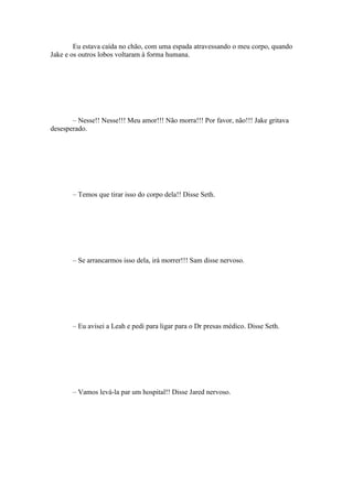 Eu estava caída no chão, com uma espada atravessando o meu corpo, quando
Jake e os outros lobos voltaram à forma humana.




       – Nesse!! Nesse!!! Meu amor!!! Não morra!!! Por favor, não!!! Jake gritava
desesperado.




       – Temos que tirar isso do corpo dela!! Disse Seth.




       – Se arrancarmos isso dela, irá morrer!!! Sam disse nervoso.




       – Eu avisei a Leah e pedi para ligar para o Dr presas médico. Disse Seth.




       – Vamos levá-la par um hospital!! Disse Jared nervoso.
 