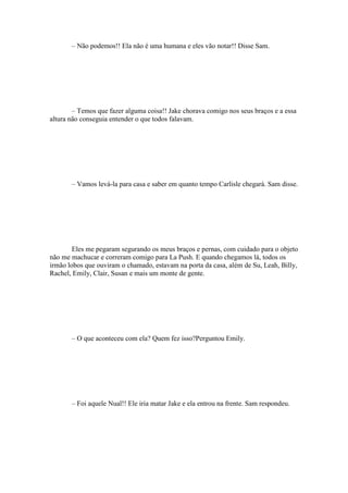 – Não podemos!! Ela não é uma humana e eles vão notar!! Disse Sam.




        – Temos que fazer alguma coisa!! Jake chorava comigo nos seus braços e a essa
altura não conseguia entender o que todos falavam.




       – Vamos levá-la para casa e saber em quanto tempo Carlisle chegará. Sam disse.




        Eles me pegaram segurando os meus braços e pernas, com cuidado para o objeto
não me machucar e correram comigo para La Push. E quando chegamos lá, todos os
irmão lobos que ouviram o chamado, estavam na porta da casa, além de Su, Leah, Billy,
Rachel, Emily, Clair, Susan e mais um monte de gente.




       – O que aconteceu com ela? Quem fez isso?Perguntou Emily.




       – Foi aquele Nual!! Ele iria matar Jake e ela entrou na frente. Sam respondeu.
 