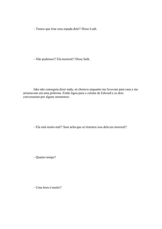 – Temos que tirar essa espada dela!! Disse Leah.




       – Não podemos!! Ela morrerá!! Disse Seth.




       Jake não conseguia dizer nada, só chorava enquanto me levavam para casa e me
arrumavam em uma poltrona. Então ligou para o celular de Edward e os dois
conversaram por alguns momentos:




       – Ela está muito mal!! Sam acha que se tirarmos isso dela era morrerá!!




       – Quanto tempo?




       – Uma hora é muito!!
 