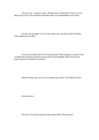 – Eu amo você... sempre te amei...Promete que vai ficar bem? Você vai viver
depois que eu for? Nós estávamos chorando juntos e nos despedindo um do outro.




       – Eu não vou conseguir viver em um mundo que você não exista!! Ele disse
com as lágrimas nos olhos.




        – Você me fez muito feliz!! Foi tudo para mim!! Não estrague isso agora!! Nós
os olhávamos enquanto dizíamos nossas palavras de despedida, todos estavam nos
cantos da sala nos olhando em silencio.




       – Jake!! Promete que você vai viver depois que eu for? Vai cuidar de Colin?




       – Seu não posso...




       – Por favor ? Eu não sei quanto tempo ainda tenho!! Prometa-me?
 