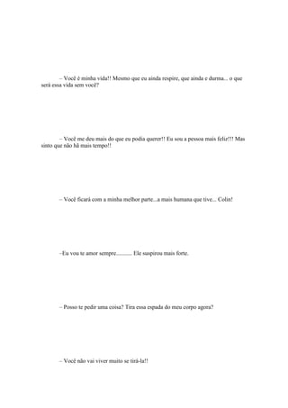 – Você é minha vida!! Mesmo que eu ainda respire, que ainda e durma... o que
será essa vida sem você?




        – Você me deu mais do que eu podia querer!! Eu sou a pessoa mais feliz!!! Mas
sinto que não hã mais tempo!!




       – Você ficará com a minha melhor parte...a mais humana que tive... Colin!




       –Eu vou te amor sempre........... Ele suspirou mais forte.




       – Posso te pedir uma coisa? Tira essa espada do meu corpo agora?




       – Você não vai viver muito se tirá-la!!
 
