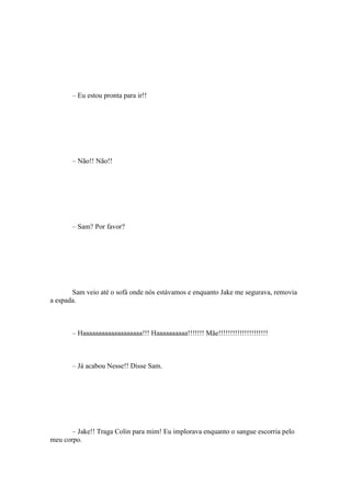 – Eu estou pronta para ir!!




       – Não!! Não!!




       – Sam? Por favor?




       Sam veio até o sofá onde nós estávamos e enquanto Jake me segurava, removia
a espada.



       – Haaaaaaaaaaaaaaaaaaa!!! Haaaaaaaaaa!!!!!!! Mãe!!!!!!!!!!!!!!!!!!!!!



       – Já acabou Nesse!! Disse Sam.




       – Jake!! Traga Colin para mim! Eu implorava enquanto o sangue escorria pelo
meu corpo.
 