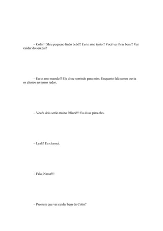 – Colin!! Meu pequeno lindo bebê!! Eu te amo tanto!! Você vai ficar bem!! Vai
cuidar do seu pai?




       – Eu te amo mamãe!! Ele disse sorrindo para mim. Enquanto falávamos ouvia
os choros ao nosso redor.




       – Vocês dois serão muito felizes!!! Eu disse para eles.




       – Leah? Eu chamei.




       – Fala, Nesse!!!




       – Promete que vai cuidar bem de Colin?
 