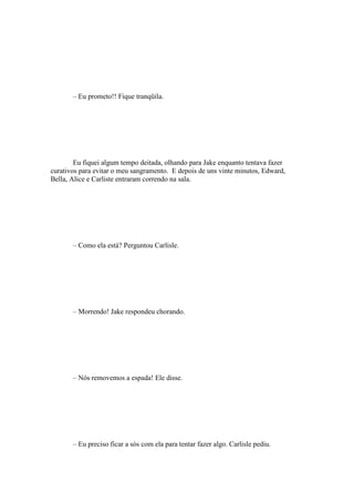 – Eu prometo!! Fique tranqüila.




        Eu fiquei algum tempo deitada, olhando para Jake enquanto tentava fazer
curativos para evitar o meu sangramento. E depois de uns vinte minutos, Edward,
Bella, Alice e Carliste entraram correndo na sala.




       – Como ela está? Perguntou Carlisle.




       – Morrendo! Jake respondeu chorando.




       – Nós removemos a espada! Ele disse.




       – Eu preciso ficar a sós com ela para tentar fazer algo. Carlisle pediu.
 