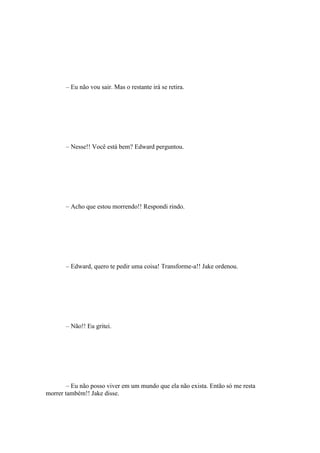 – Eu não vou sair. Mas o restante irá se retira.




       – Nesse!! Você está bem? Edward perguntou.




       – Acho que estou morrendo!! Respondi rindo.




       – Edward, quero te pedir uma coisa! Transforme-a!! Jake ordenou.




       – Não!! Eu gritei.




        – Eu não posso viver em um mundo que ela não exista. Então só me resta
morrer também!! Jake disse.
 