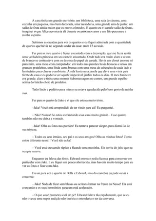 A casa tinha um grande escritório, um biblioteca, uma sala de cinema, uma
cozinha era pequena, mas bem decorada, uma lavanderia, uma grande sala de jantar, um
salão de festa ainda maior que os outros cômodos. E quanto eu vi aquele salão de festas,
imaginei o que Alice aprontaria ali durante os próximos anos e um frio percorreu a
minha espinha.

        Subimos as escadas para ver os quartos e eu fiquei admirada com a quantidade
de quartos que havia no segundo andar da casa: eram 15 ao todo.

        Fui para o meu quarto e fiquei encantada com a decoração, que me fazia sentir
uma verdadeira princesa em seu castelo encantado. Onde tudo era muito claro e o tom
de branco se contrastava com os de rosa do papel de parede. Havia um closet enorme só
para mim, uma mesa com computador, em todos nas paredes havia bonecas e ursos em
grandes prateleiras, uma linda cama branca com uma mesa de cabeceira de cada lado e
luminárias para clarear o ambiente. Ainda havia uma janela que dava uma vista para
frente da casa e eu poderia ver aquele impecável jardim todos os dias. O meu banheiro
era grande, claro e tinha uma enorme hidromassagem no centro, um grande espelho
acima do balcão cheio de produtos.

        Tudo lindo e perfeito para mim e eu estava agradecida pelo bom gosto da minha
avó.

        Fui para o quarto de Jake e vi que ele estava muito triste.

        –Jake! Você está arrependido de ter vindo para cá? Eu perguntei.

      – Não! Nunca! Só estou estranhando essa casa muito grande... Esse quanto
também não me deixa a vontade.

         –Jake! Olha as fotos nas paredes! Eu tentava parecer alegre, para distraí-lo de
sua tristeza.

        – Todos os seus irmãos, seu pai e os seus amigos! Olha as minhas fotos! Como
estou diferente nessa!! Você não acha?

       – Você está crescendo rápido e ficando uma mocinha. Ele sorriu do jeito que eu
sempre amava.

        Enquanto eu falava das fotos, Edward entrou e pediu licença para conversar em
particular com Jake. E eu fiquei um pouco aborrecida, mas haveria muito tempo para eu
ver as fotos e ficar com Jake.

       Eu sai para ver o quarto de Bella e Edward, mas do corredor eu pude ouvir a
conversa:

       – Jake! Nada de ficar sem blusas ou se transformar na frente da Nesse! Ela está
crescendo e os seus hormônios parecem está acelerados.

        – O que você prometeu está de pé? Edward falava tão rapidamente, que se eu
não tivesse uma super audição não ouviria e entenderia o ter da conversa.
 