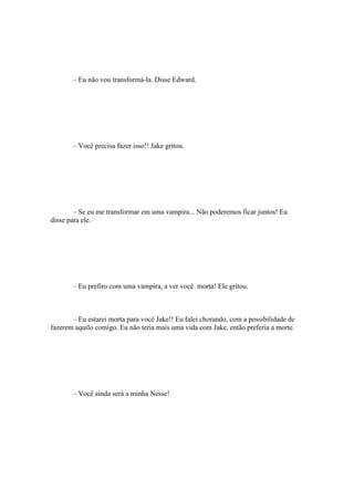 – Eu não vou transformá-la. Disse Edward.




       – Você precisa fazer isso!! Jake gritou.




        – Se eu me transformar em uma vampira... Não poderemos ficar juntos! Eu
disse para ele.




       – Eu prefiro com uma vampira, a ver você morta! Ele gritou.



       – Eu estarei morta para você Jake!! Eu falei chorando, com a possibilidade de
fazerem aquilo comigo. Eu não teria mais uma vida com Jake, então preferia a morte.




       – Você ainda será a minha Nesse!
 