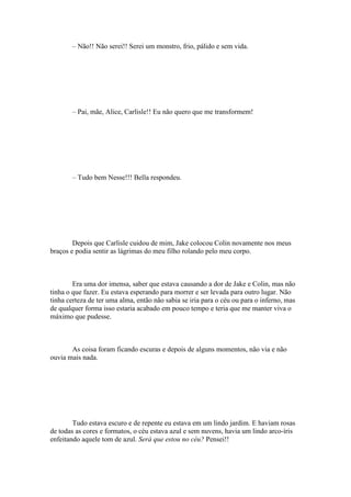 – Não!! Não serei!! Serei um monstro, frio, pálido e sem vida.




       – Pai, mãe, Alice, Carlisle!! Eu não quero que me transformem!




       – Tudo bem Nesse!!! Bella respondeu.




        Depois que Carlisle cuidou de mim, Jake colocou Colin novamente nos meus
braços e podia sentir as lágrimas do meu filho rolando pelo meu corpo.



        Era uma dor imensa, saber que estava causando a dor de Jake e Colin, mas não
tinha o que fazer. Eu estava esperando para morrer e ser levada para outro lugar. Não
tinha certeza de ter uma alma, então não sabia se iria para o céu ou para o inferno, mas
de qualquer forma isso estaria acabado em pouco tempo e teria que me manter viva o
máximo que pudesse.



       As coisa foram ficando escuras e depois de alguns momentos, não via e não
ouvia mais nada.




        Tudo estava escuro e de repente eu estava em um lindo jardim. E haviam rosas
de todas as cores e formatos, o céu estava azul e sem nuvens, havia um lindo arco-íris
enfeitando aquele tom de azul. Será que estou no céu? Pensei!!
 