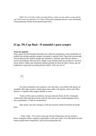 Não!! Eu via Colin e Jake correndo felizes, então era um sonho ou uma ilusão
que Colin estava me fazendo ver!! Sim, Colin estava tentando aliviar o meu sofrimento
e fazia pequenas ilusões de um paraíso para mim.




(Cap. 29) Cap final - O amanhã é para sempre

Notas do capítulo
Nota: apesar de está bastante frustrada com a falta de comentários, estou atendendo aos
pedidos das minhas queridas amigas e postando o capítulo final. Fiquei tão emocionada
com as palavras das minhas amigas que aumentei o capitulo, para fazê-las chorar, e
escrevi um Epílogo. Mas por favor, digam o que acharam para me incentivar a escrever
novas fanfics. Espero que realmente tenham gostado do amor de Jake e Nesse, que foi
lindamente expressado na minha primeira fanfic. Feliz ano novo!!




        Eu estava sonhando com o paraíso, com meu Jake e com bebê e não queria ser
acordada. Mas algo ocorreu e interrompeu meu sonho e de repente, estava com olhos
abertos e vi aqueles olhos negros fitando os meus.

        Eram os olhos que eu conhecia, mas que estavam cheios de dor e amargura.
 Então tentei falar algo para aliviar a dor do meu amor, mas a minha garganta estava
seca, queimando e a sede era insuportável.

        Quis gritar, mas não consegui e senti um sussurro saindo levemente da minha
boca.



        – Sede...Sede... Foi a única coisa que saiu da minha boca, em um sussurro
baixo. Enquanto tentava suporta a queimação e a dor que sentia. E ter Jake perto de mim
tornava aquilo mais insuportável, pois era um perigo para ele.
 