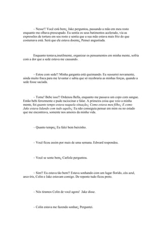 – Nesse!! Você está bem¿ Jake perguntou, passando a mão em meu rosto
enquanto me olhava preocupado. Eu sentia os seus batimentos acelerado, via as
expressões de tortura em seu rosto e sentia que a sua mão estava mais frio do que
costumava está. Será que ele estava doente¿ Pensei angustiada.



       Enquanto tentava,inutilmente, organizar os pensamentos em minha mente, sofria
com a dor que a sede estava me causando.



        – Estou com sede!! Minha garganta está queimando. Eu sussurrei novamente,
ainda muito fraca para me levantar e sabia que só recobraria as minhas forças, quando a
sede fosse saciada.



        – Tome! Bebe isso!! Ordenou Bella, enquanto me passava um copo com sangue.
Então bebi ferozmente e pude raciocinar e falar. A primeira coisa que veio a minha
mente, foi quanto tempo estava naquela situação¿ Como estava meu filho¿ E como
Jake estava lidando com tudo aquilo¿ Eu não conseguia pensar em mim ou no estado
que me encontrava, somente nos amores da minha vida.



       – Quanto tempo¿ Eu falei bem baixinho.



       – Você ficou assim por mais de uma semana. Edward respondeu.



       – Você se sente bem¿ Carlisle perguntou.



         – Sim!! Eu estava tão bem!! Estava sonhando com um lugar florido, céu azul,
arco-íris, Colin e Jake estavam comigo. De repente tudo ficou preto.



       – Nós tiramos Colin de você agora! Jake disse.



       – Colin estava me fazendo sonhar¿ Perguntei.
 