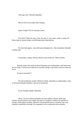 – Acho que sim!! Edward respondeu.



       – Mas ele ficou esse tempo todo comigo¿



       – Quase sempre!! Ele só saia para comer.



        – Fico feliz!! Onde ele está¿ Como ele está¿ E você, amor, como se sente¿ Eu
falava tudo ao mesmo tempo, sem dá tempo para responderem.



       – Eu estou bem agora... mas achei que enlouqueceria. Jake respondeu, beijando
a minha testa



       – Você pode se sentar¿ Preciso trocar os seus curativos!. Disse Carlisle.



       Quando sentei, não sentia os meus ferimentos me machucando e não havia mais
dor em corpo. E parecia que nada havia ocorrido comigo e que nunca estivera a beira da
morte.

       Eu havia renascido!!!



        – Ela está totalmente curada! Afirmou Carlisle, franzindo as sobrancelhas, como
se estivesse tentando entender o que havia acontecido.



       – Eu me recupero rápido. Respondi.



        – Nesse, você teve danos profundos em seus órgãos e mesmo sendo uma
mestiça, deveria demora mais alguns dias para se recuperar. Lembro-me quando era
criança e tinha algum acidente, demorava um pouquinho para se restaurar, mas essa
situação é totalmente inusitada. Ele respondeu, com a expressão muito estranha.
 