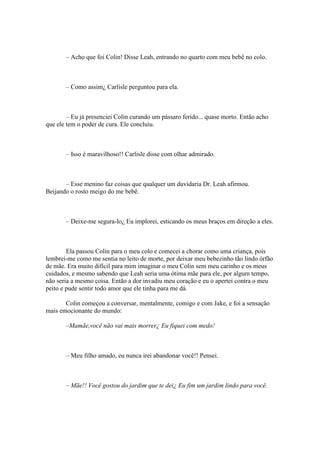– Acho que foi Colin! Disse Leah, entrando no quarto com meu bebê no colo.



       – Como assim¿ Carlisle perguntou para ela.



        – Eu já presenciei Colin curando um pássaro ferido... quase morto. Então acho
que ele tem o poder de cura. Ele concluiu.



       – Isso é maravilhoso!! Carlisle disse com olhar admirado.



       – Esse menino faz coisas que qualquer um duvidaria Dr. Leah afirmou.
Beijando o rosto meigo do me bebê.



       – Deixe-me segura-lo¿ Eu implorei, esticando os meus braços em direção a eles.



        Ela passou Colin para o meu colo e comecei a chorar como uma criança, pois
lembrei-me como me sentia no leito de morte, por deixar meu bebezinho tão lindo órfão
de mãe. Era muito difícil para mim imaginar o meu Colin sem meu carinho e os meus
cuidados, e mesmo sabendo que Leah seria uma ótima mãe para ele, por algum tempo,
não seria a mesmo coisa. Então a dor invadiu meu coração e eu o apertei contra o meu
peito e pude sentir todo amor que ele tinha para me dá.

       Colin começou a conversar, mentalmente, comigo e com Jake, e foi a sensação
mais emocionante do mundo:

       –Mamãe,você não vai mais morrer¿ Eu fiquei com medo!



       – Meu filho amado, eu nunca irei abandonar você!! Pensei.



       – Mãe!! Você gostou do jardim que te dei¿ Eu fim um jardim lindo para você.
 