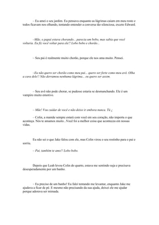 – Eu amei o seu jardim. Eu pensava enquanto as lágrimas caiam em meu rosto e
todos ficavam nos olhando, tentando entender a conversa tão silenciosa, exceto Edward.



        –Mãe, o papai estava chorando... parecia um bobo, mas sabia que você
voltaria. Eu fiz você voltar para ele!! Lobo bobo e chorão...



          – Seu pai é realmente muito chorão, porque ele nos ama muito. Pensei.



        –Eu não quero ser chorão como meu pai... quero ser forte como meu avô. Olha
a cara dele!! Não derramou nenhuma lágrima... eu quero ser assim.



       – Seu avô não pode chorar, se pudesse estaria se desmanchando. Ele é um
vampiro muito emotivo.



          – Mãe! Vou cuidar de você e não deixo ir embora nunca. Tá ¿

       – Colin, a mamãe sempre estará com você em seu coração, não importa o que
aconteça. Nós te amamos muito...Você foi a melhor coisa que aconteceu em nossas
vidas.



          Eu não sei o que Jake falou com ele, mas Colin virou o seu rostinho para o pai e
sorriu.

          – Pai, também te amo!! Lobo bobo.



       Depois que Leah levou Colin do quarto, estava me sentindo suja e precisava
desesperadamente por um banho.



       – Eu preciso de um banho! Eu falei tentando me levantar, enquanto Jake me
ajudava a ficar de pé. E mesmo não precisando da sua ajuda, deixei ele me ajudar
porque adorava ser mimada.
 