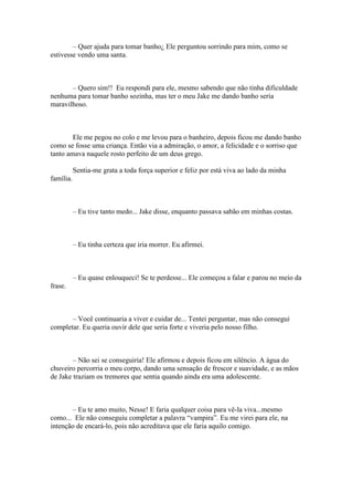 – Quer ajuda para tomar banho¿ Ele perguntou sorrindo para mim, como se
estivesse vendo uma santa.



       – Quero sim!! Eu respondi para ele, mesmo sabendo que não tinha dificuldade
nenhuma para tomar banho sozinha, mas ter o meu Jake me dando banho seria
maravilhoso.



        Ele me pegou no colo e me levou para o banheiro, depois ficou me dando banho
como se fosse uma criança. Então via a admiração, o amor, a felicidade e o sorriso que
tanto amava naquele rosto perfeito de um deus grego.

           Sentia-me grata a toda força superior e feliz por está viva ao lado da minha
família.



           – Eu tive tanto medo... Jake disse, enquanto passava sabão em minhas costas.



           – Eu tinha certeza que iria morrer. Eu afirmei.



           – Eu quase enlouqueci! Se te perdesse... Ele começou a falar e parou no meio da
frase.



       – Você continuaria a viver e cuidar de... Tentei perguntar, mas não consegui
completar. Eu queria ouvir dele que seria forte e viveria pelo nosso filho.



        – Não sei se conseguiria! Ele afirmou e depois ficou em silêncio. A água do
chuveiro percorria o meu corpo, dando uma sensação de frescor e suavidade, e as mãos
de Jake traziam os tremores que sentia quando ainda era uma adolescente.



        – Eu te amo muito, Nesse! E faria qualquer coisa para vê-la viva...mesmo
como... Ele não conseguiu completar a palavra “vampira”. Eu me virei para ele, na
intenção de encará-lo, pois não acreditava que ele faria aquilo comigo.
 
