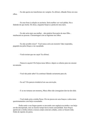 – Eu não queria me transformar em vampira. Eu afirmei, olhando firme em seus
olhos.



       – Se essa fosse à solução eu aceitaria. Seria melhor ver você pálida, fria e
fedendo do que morta. Ele disse, enquanto beijava a ponta do meu nariz.



      – Eu não seria mais sua mulher... não poderia ficar perto do meu filho...
machucaria as pessoas. Choraminguei com as lágrimas nos olhos.



      – Eu não acredito nisso!! Você nunca seria um monstro! Jake respondeu,
pegando-me pelos braços e me sacudindo.



         – Vocês teriam que me caçar! Eu afirmei.



      – Nunca te caçaria! Ele beijou meus lábios e depois se afastou para me encarar
novamente.



         – Você não pode saber! Eu continuei falando seriamente para ele.



         – Eu sei!! Ele parecia irredutível em sua convicção.



         – E se me tornasse um monstro¿ Meus olhos não conseguiam desviar dos dele.



       – Você ainda seria a minha Nesse. Ele me puxou em seus braços e calou meus
questionamentos com beijo avassalador.

        Podia sentir a sua língua quente se movendo com urgência na minha e seu beijo
era tão desesperado, mas ao mesmo tempo havia muita sensualidade. Seus braços
apertavam a minha cintura e nossos corpos estavam colados, como se fossem imãs.
Então de repente ele parou.
 