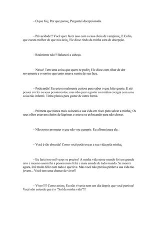 – O que foi¿ Por que parou¿ Perguntei decepcionada.



       – Privacidade!! Você quer fazer isso com a casa cheia de vampiros¿ E Colin,
que escuta melhor de que nós dois¿ Ele disse rindo da minha cara de decepção.



       – Realmente não!! Balancei a cabeça.



      – Nesse! Tem uma coisa que quero te pedir¿ Ele disse com olhar de dor
novamente e o sorriso que tanto amava sumiu de sua face.



        – Pode pedir! Eu estava realmente curiosa para saber o que Jake queria. E até
pensei em ler os seus pensamentos, mas não queria gastar as minhas energia com uma
coisa tão infantil. Tinha planos para gastar de outra forma.



        – Prometa que nunca mais colocará a sua vida em risco para salvar a minha¿ Os
seus olhos estavam cheios de lágrimas e estava se esforçando para não chorar.



       – Não posso prometer o que não vou cumprir. Eu afirmei para ele.



       – Você é tão absurda! Como você pode trocar a sua vida pela minha¿



        – Eu faria isso mil vezes se preciso! A minha vida nesse mundo foi um grande
erro e mesmo assim fui a pessoa mais feliz e mais amada de tudo mundo. Se morrer
agora, irei muito feliz com tudo o que tive. Mas você não precisa perder a sua vida tão
jovem... Você tem uma chance de viver!!



       – Viver!!!! Como assim¿ Eu não viveria nem um dia depois que você partisse!
Você não entende que é o “Sol da minha vida”!!!
 