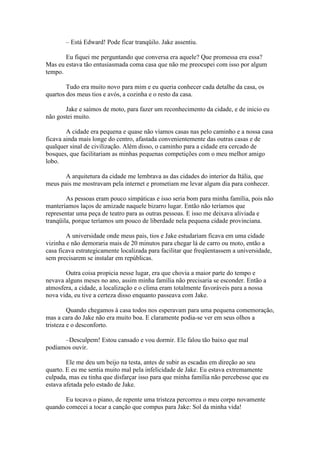 – Está Edward! Pode ficar tranqüilo. Jake assentiu.

       Eu fiquei me perguntando que conversa era aquele? Que promessa era essa?
Mas eu estava tão entusiasmada coma casa que não me preocupei com isso por algum
tempo.

        Tudo era muito novo para mim e eu queria conhecer cada detalhe da casa, os
quartos dos meus tios e avós, a cozinha e o resto da casa.

       Jake e saímos de moto, para fazer um reconhecimento da cidade, e de inicio eu
não gostei muito.

        A cidade era pequena e quase não víamos casas nas pelo caminho e a nossa casa
ficava ainda mais longe do centro, afastada convenientemente das outras casas e de
qualquer sinal de civilização. Além disso, o caminho para a cidade era cercado de
bosques, que facilitariam as minhas pequenas competições com o meu melhor amigo
lobo.

       A arquitetura da cidade me lembrava as das cidades do interior da Itália, que
meus pais me mostravam pela internet e prometiam me levar algum dia para conhecer.

        As pessoas eram pouco simpáticas e isso seria bom para minha família, pois não
manteríamos laços de amizade naquele bizarro lugar. Então não teríamos que
representar uma peça de teatro para as outras pessoas. E isso me deixava aliviada e
tranqüila, porque teríamos um pouco de liberdade nela pequena cidade provinciana.

        A universidade onde meus pais, tios e Jake estudariam ficava em uma cidade
vizinha e não demoraria mais de 20 minutos para chegar lá de carro ou moto, então a
casa ficava estrategicamente localizada para facilitar que freqüentassem a universidade,
sem precisarem se instalar em repúblicas.

       Outra coisa propicia nesse lugar, era que chovia a maior parte do tempo e
nevava alguns meses no ano, assim minha família não precisaria se esconder. Então a
atmosfera, a cidade, a localização e o clima eram totalmente favoráveis para a nossa
nova vida, eu tive a certeza disso enquanto passeava com Jake.

         Quando chegamos à casa todos nos esperavam para uma pequena comemoração,
mas a cara do Jake não era muito boa. E claramente podia-se ver em seus olhos a
tristeza e o desconforto.

      –Desculpem! Estou cansado e vou dormir. Ele falou tão baixo que mal
podíamos ouvir.

        Ele me deu um beijo na testa, antes de subir as escadas em direção ao seu
quarto. E eu me sentia muito mal pela infelicidade de Jake. Eu estava extremamente
culpada, mas eu tinha que disfarçar isso para que minha família não percebesse que eu
estava afetada pelo estado de Jake.

       Eu tocava o piano, de repente uma tristeza percorreu o meu corpo novamente
quando comecei a tocar a canção que compus para Jake: Sol da minha vida!
 