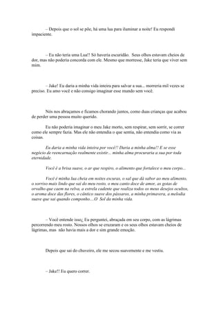 – Depois que o sol se põe, há uma lua para iluminar a noite! Eu respondi
impaciente.



       – Eu não teria uma Lua!! Só haveria escuridão. Seus olhos estavam cheios de
dor, mas não poderia concorda com ele. Mesmo que morresse, Jake teria que viver sem
mim.



        – Jake! Eu daria a minha vida inteira para salvar a sua... morreria mil vezes se
preciso. Eu amo você e não consigo imaginar esse mundo sem você.



       Nós nos abraçamos e ficamos chorando juntos, como duas crianças que acabou
de perder uma pessoa muito querido.

        Eu não poderia imaginar o meu Jake morto, sem respirar, sem sorrir, se correr
como ele sempre fazia. Mas ele não entendia o que sentia, não entendia como via as
coisas.

        Eu daria a minha vida inteira por você!! Daria a minha alma!! E se esse
negócio de reencarnação realmente existir... minha alma procuraria a sua por toda
eternidade.

        Você é a brisa suave, o ar que respiro, o alimento que fortalece o meu corpo...

        Você é minha lua cheia em noites escuras, o sal que dá sabor ao meu alimento,
o sorriso mais lindo que sai do meu rosto, o meu canto doce de amor, as gotas de
orvalho que caem na relva, a estrela cadente que realiza todos os meus desejos ocultos,
o aroma doce das flores, o cântico suave dos pássaros, a minha primavera, a melodia
suave que sai quando componho....O Sol da minha vida.



        – Você entende isso¿ Eu perguntei, abraçada em seu corpo, com as lágrimas
percorrendo meu rosto. Nossos olhos se cruzaram e os seus olhos estavam cheios de
lágrimas, mas não havia mais a dor e sim grande emoção.



        Depois que sai do chuveiro, ele me secou suavemente e me vestiu.



        – Jake!! Eu quero correr.
 