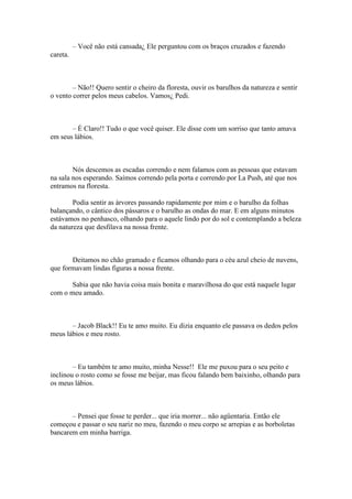 – Você não está cansada¿ Ele perguntou com os braços cruzados e fazendo
careta.



        – Não!! Quero sentir o cheiro da floresta, ouvir os barulhos da natureza e sentir
o vento correr pelos meus cabelos. Vamos¿ Pedi.



       – É Claro!! Tudo o que você quiser. Ele disse com um sorriso que tanto amava
em seus lábios.



        Nós descemos as escadas correndo e nem falamos com as pessoas que estavam
na sala nos esperando. Saímos correndo pela porta e correndo por La Push, até que nos
entramos na floresta.

        Podia sentir as árvores passando rapidamente por mim e o barulho da folhas
balançando, o cântico dos pássaros e o barulho as ondas do mar. E em alguns minutos
estávamos no penhasco, olhando para o aquele lindo por do sol e contemplando a beleza
da natureza que desfilava na nossa frente.



       Deitamos no chão gramado e ficamos olhando para o céu azul cheio de nuvens,
que formavam lindas figuras a nossa frente.

       Sabia que não havia coisa mais bonita e maravilhosa do que está naquele lugar
com o meu amado.



       – Jacob Black!! Eu te amo muito. Eu dizia enquanto ele passava os dedos pelos
meus lábios e meu rosto.



        – Eu também te amo muito, minha Nesse!! Ele me puxou para o seu peito e
inclinou o rosto como se fosse me beijar, mas ficou falando bem baixinho, olhando para
os meus lábios.



       – Pensei que fosse te perder... que iria morrer... não agüentaria. Então ele
começou e passar o seu nariz no meu, fazendo o meu corpo se arrepias e as borboletas
bancarem em minha barriga.
 